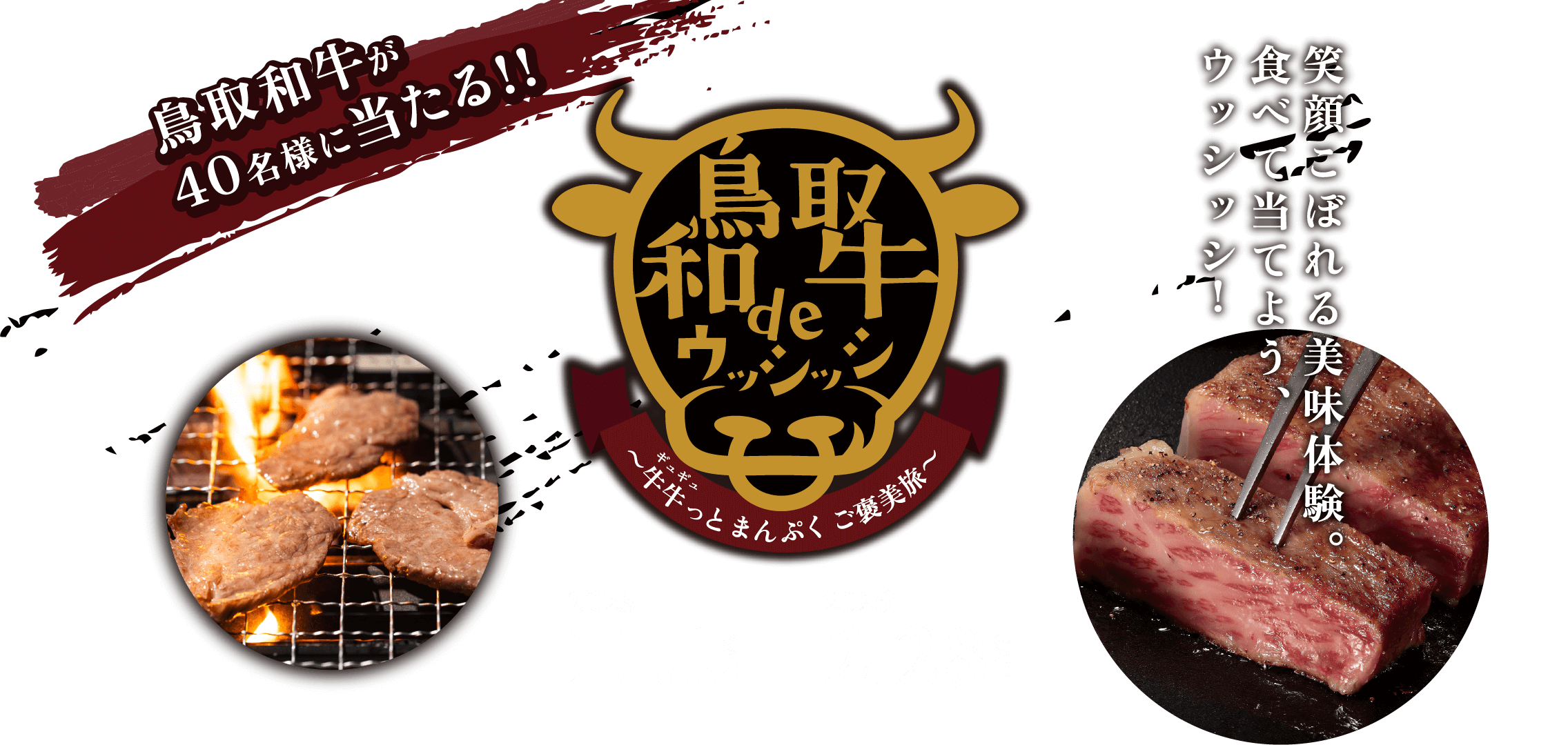 鳥取和牛deウッシッシ 〜牛牛っとまんぷくご褒美旅〜 鳥取和牛が40名様に当たる！！　笑顔溢れる美味体験。食べて当てよう、ウッシッシ！ 2025.11.1（SAT）-2026.2.28（SAT）